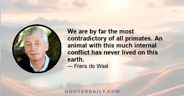 We are by far the most contradictory of all primates. An animal with this much internal conflict has never lived on this earth.