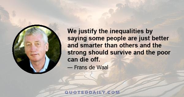 We justify the inequalities by saying some people are just better and smarter than others and the strong should survive and the poor can die off.