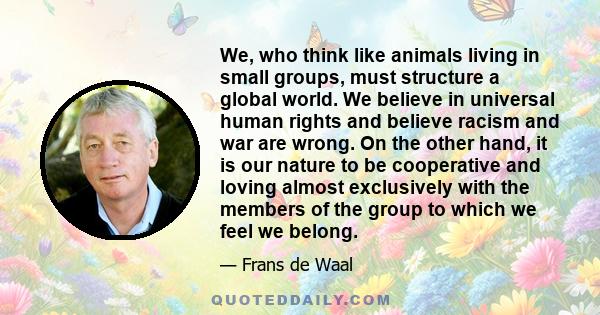 We, who think like animals living in small groups, must structure a global world. We believe in universal human rights and believe racism and war are wrong. On the other hand, it is our nature to be cooperative and