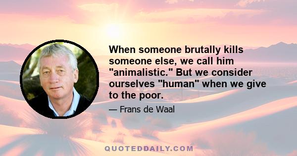 When someone brutally kills someone else, we call him animalistic. But we consider ourselves human when we give to the poor.