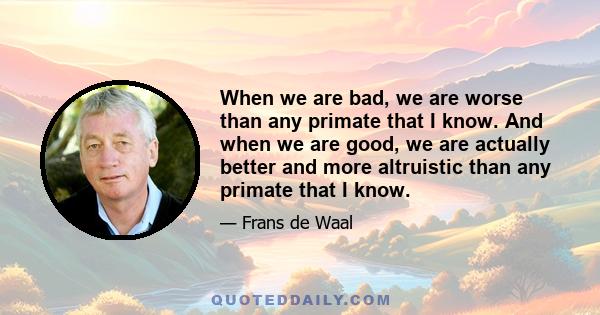 When we are bad, we are worse than any primate that I know. And when we are good, we are actually better and more altruistic than any primate that I know.