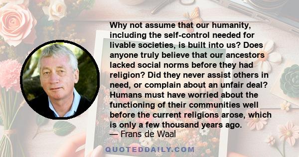 Why not assume that our humanity, including the self-control needed for livable societies, is built into us? Does anyone truly believe that our ancestors lacked social norms before they had religion? Did they never