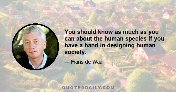 You should know as much as you can about the human species if you have a hand in designing human society. Of course, I'm not saying that you can derive moral rules from nature - that's deriving an ought from an is, as