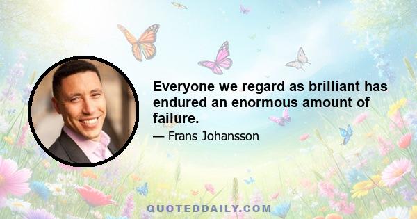 Everyone we regard as brilliant has endured an enormous amount of failure.