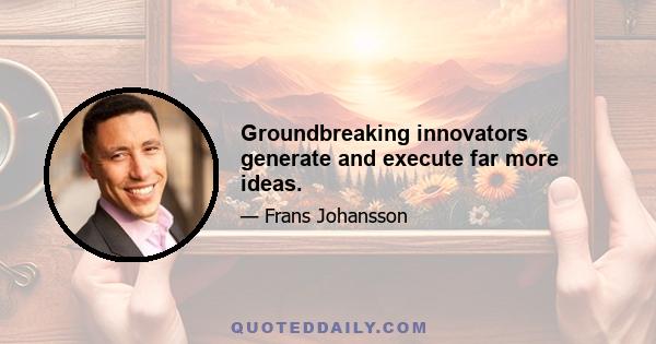 Groundbreaking innovators generate and execute far more ideas.