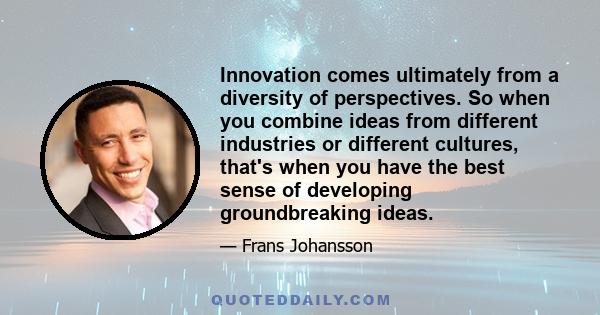 Innovation comes ultimately from a diversity of perspectives. So when you combine ideas from different industries or different cultures, that's when you have the best sense of developing groundbreaking ideas.