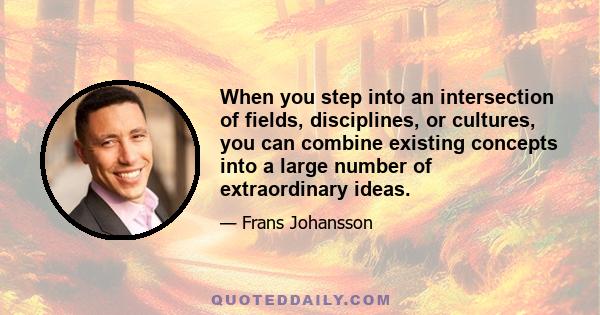 When you step into an intersection of fields, disciplines, or cultures, you can combine existing concepts into a large number of extraordinary ideas.