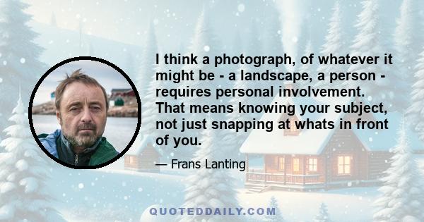 I think a photograph, of whatever it might be - a landscape, a person - requires personal involvement. That means knowing your subject, not just snapping at whats in front of you.