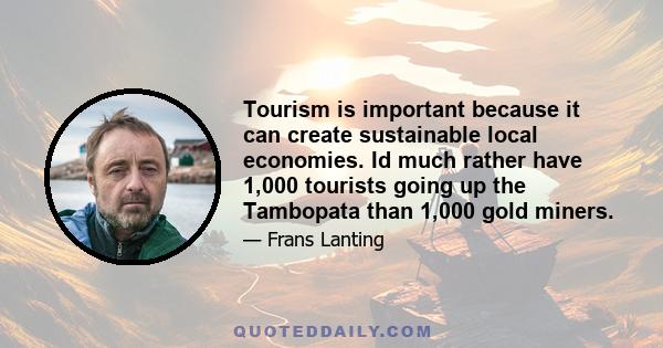 Tourism is important because it can create sustainable local economies. Id much rather have 1,000 tourists going up the Tambopata than 1,000 gold miners.