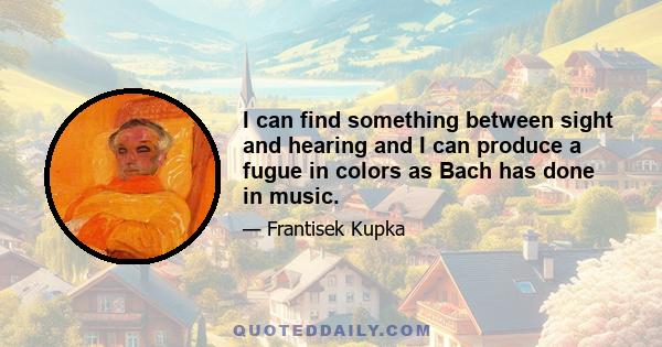 I can find something between sight and hearing and I can produce a fugue in colors as Bach has done in music.