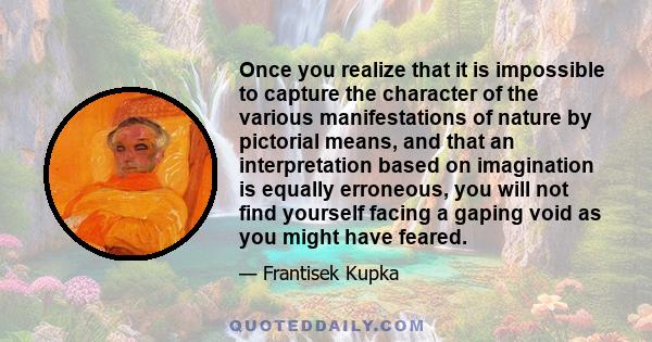 Once you realize that it is impossible to capture the character of the various manifestations of nature by pictorial means, and that an interpretation based on imagination is equally erroneous, you will not find