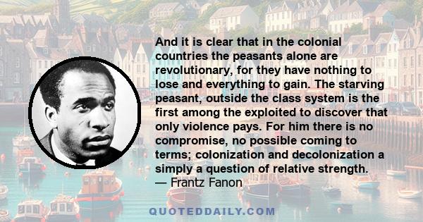 And it is clear that in the colonial countries the peasants alone are revolutionary, for they have nothing to lose and everything to gain. The starving peasant, outside the class system is the first among the exploited