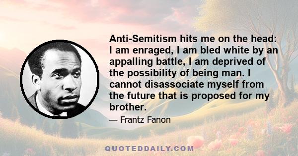 Anti-Semitism hits me on the head: I am enraged, I am bled white by an appalling battle, I am deprived of the possibility of being man. I cannot disassociate myself from the future that is proposed for my brother.