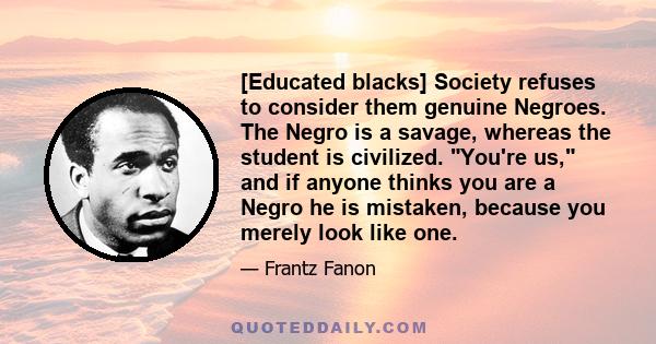 [Educated blacks] Society refuses to consider them genuine Negroes. The Negro is a savage, whereas the student is civilized. You're us, and if anyone thinks you are a Negro he is mistaken, because you merely look like