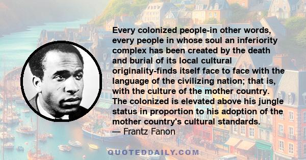 Every colonized people-in other words, every people in whose soul an inferiority complex has been created by the death and burial of its local cultural originality-finds itself face to face with the language of the