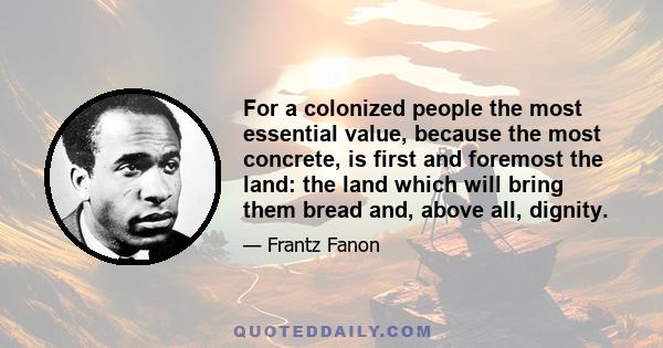 For a colonized people the most essential value, because the most concrete, is first and foremost the land: the land which will bring them bread and, above all, dignity.