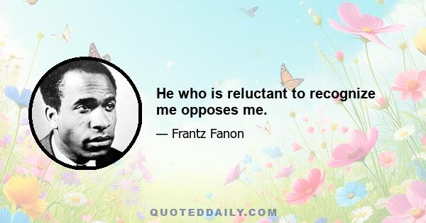 He who is reluctant to recognize me opposes me.