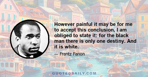 However painful it may be for me to accept this conclusion, I am obliged to state it: for the black man there is only one destiny. And it is white.