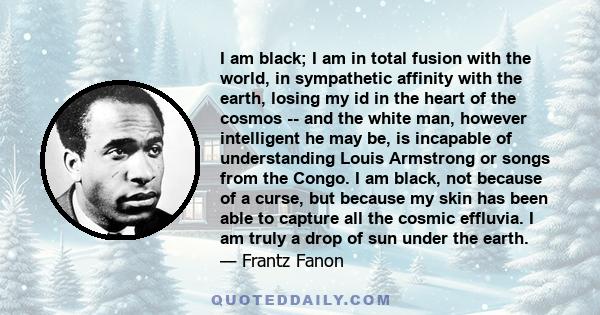 I am black; I am in total fusion with the world, in sympathetic affinity with the earth, losing my id in the heart of the cosmos -- and the white man, however intelligent he may be, is incapable of understanding Louis