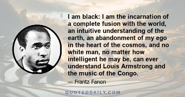 I am black: I am the incarnation of a complete fusion with the world, an intuitive understanding of the earth, an abandonment of my ego in the heart of the cosmos, and no white man, no matter how intelligent he may be,