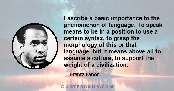 I ascribe a basic importance to the phenomenon of language. To speak means to be in a position to use a certain syntax, to grasp the morphology of this or that language, but it means above all to assume a culture, to