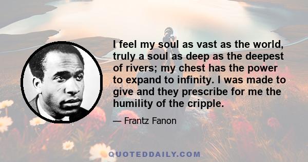 I feel my soul as vast as the world, truly a soul as deep as the deepest of rivers; my chest has the power to expand to infinity. I was made to give and they prescribe for me the humility of the cripple.