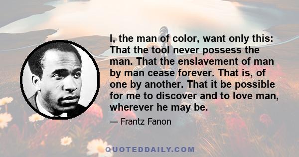 I, the man of color, want only this: That the tool never possess the man. That the enslavement of man by man cease forever. That is, of one by another. That it be possible for me to discover and to love man, wherever he 