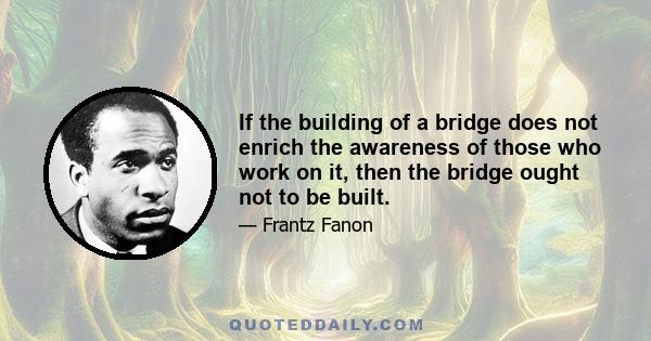 If the building of a bridge does not enrich the awareness of those who work on it, then the bridge ought not to be built.