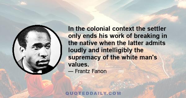 In the colonial context the settler only ends his work of breaking in the native when the latter admits loudly and intelligibly the supremacy of the white man's values.