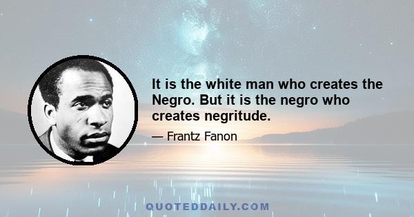 It is the white man who creates the Negro. But it is the negro who creates negritude.