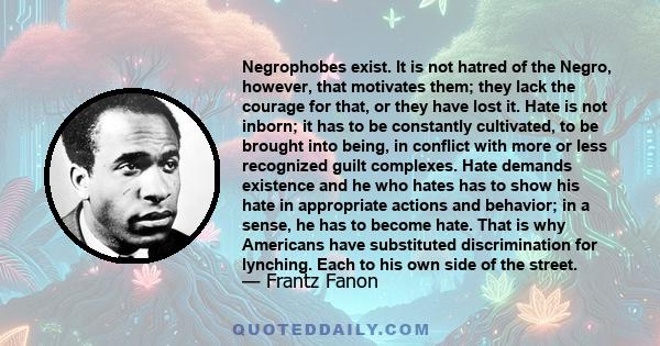 Negrophobes exist. It is not hatred of the Negro, however, that motivates them; they lack the courage for that, or they have lost it. Hate is not inborn; it has to be constantly cultivated, to be brought into being, in