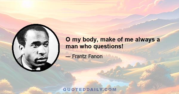 O my body, make of me always a man who questions!