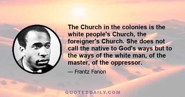 The Church in the colonies is the white people's Church, the foreigner's Church. She does not call the native to God's ways but to the ways of the white man, of the master, of the oppressor.