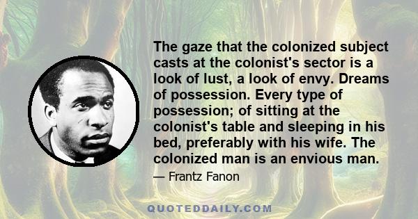 The gaze that the colonized subject casts at the colonist's sector is a look of lust, a look of envy. Dreams of possession. Every type of possession; of sitting at the colonist's table and sleeping in his bed,