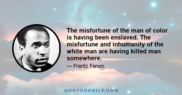 The misfortune of the man of color is having been enslaved. The misfortune and inhumanity of the white man are having killed man somewhere.