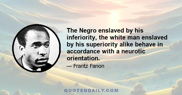 The Negro enslaved by his inferiority, the white man enslaved by his superiority alike behave in accordance with a neurotic orientation.