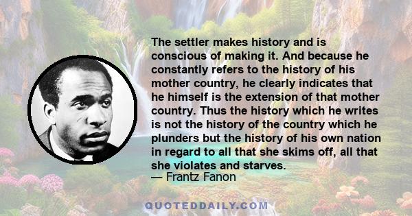 The settler makes history and is conscious of making it. And because he constantly refers to the history of his mother country, he clearly indicates that he himself is the extension of that mother country. Thus the