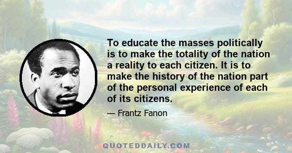 To educate the masses politically is to make the totality of the nation a reality to each citizen. It is to make the history of the nation part of the personal experience of each of its citizens.