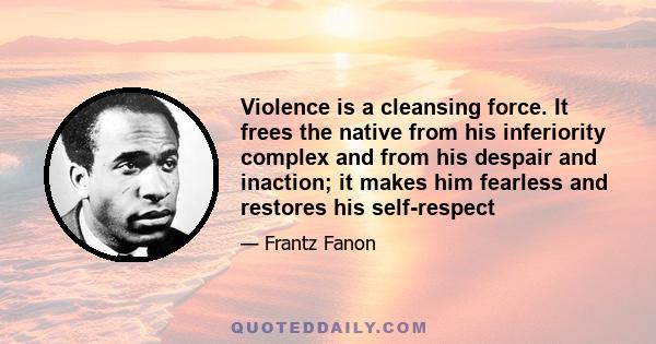 Violence is a cleansing force. It frees the native from his inferiority complex and from his despair and inaction; it makes him fearless and restores his self-respect