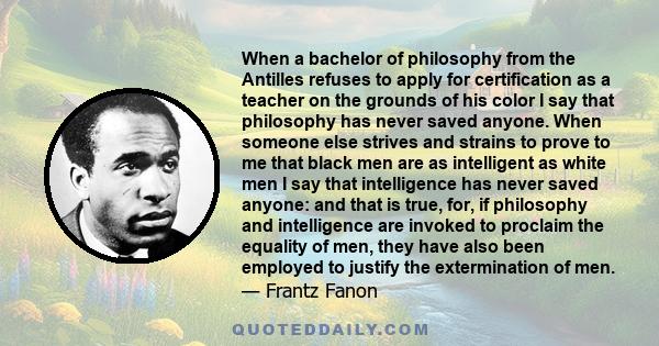 When a bachelor of philosophy from the Antilles refuses to apply for certification as a teacher on the grounds of his color I say that philosophy has never saved anyone. When someone else strives and strains to prove to 