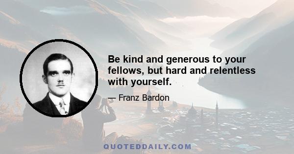 Be kind and generous to your fellows, but hard and relentless with yourself.