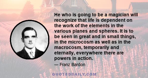 He who is going to be a magician will recognize that life is dependent on the work of the elements in the various planes and spheres. It is to be seen in great and in small things, in the microcosm as well as in the