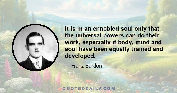 It is in an ennobled soul only that the universal powers can do their work, especially if body, mind and soul have been equally trained and developed.