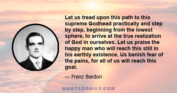 Let us tread upon this path to this supreme Godhead practically and step by step, beginning from the lowest sphere, to arrive at the true realization of God in ourselves. Let us praise the happy man who will reach this