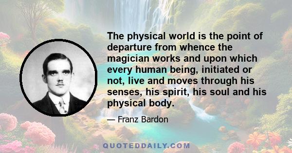 The physical world is the point of departure from whence the magician works and upon which every human being, initiated or not, live and moves through his senses, his spirit, his soul and his physical body.