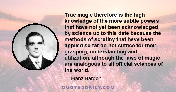 True magic therefore is the high knowledge of the more subtle powers that have not yet been acknowledged by science up to this date because the methods of scrutiny that have been applied so far do not suffice for their