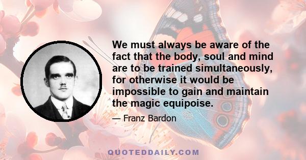 We must always be aware of the fact that the body, soul and mind are to be trained simultaneously, for otherwise it would be impossible to gain and maintain the magic equipoise.