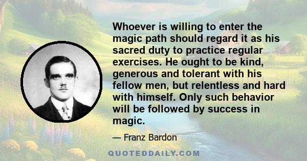 Whoever is willing to enter the magic path should regard it as his sacred duty to practice regular exercises. He ought to be kind, generous and tolerant with his fellow men, but relentless and hard with himself. Only