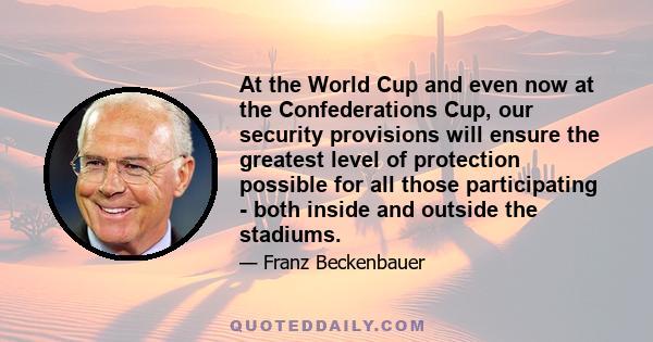 At the World Cup and even now at the Confederations Cup, our security provisions will ensure the greatest level of protection possible for all those participating - both inside and outside the stadiums.