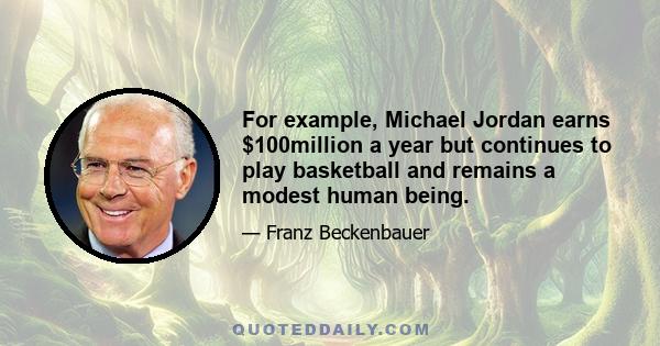 For example, Michael Jordan earns $100million a year but continues to play basketball and remains a modest human being.